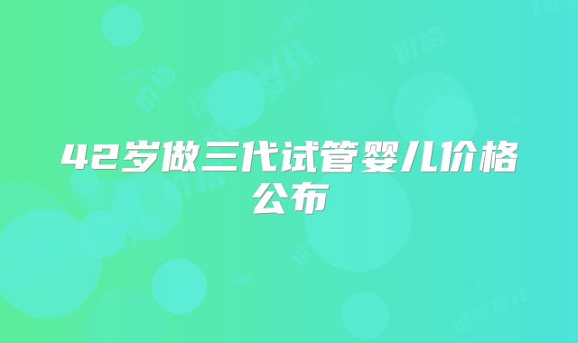 42岁做三代试管婴儿价格公布