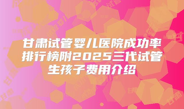 甘肃试管婴儿医院成功率排行榜附2025三代试管生孩子费用介绍