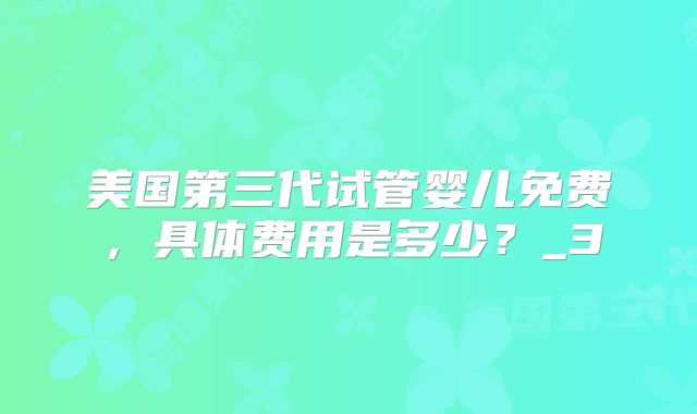 美国第三代试管婴儿免费，具体费用是多少？_3