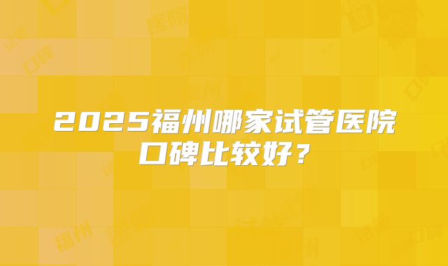 2025福州哪家试管医院口碑比较好？