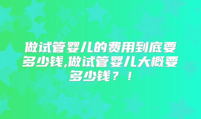做试管婴儿的费用到底要多少钱,做试管婴儿大概要多少钱？！