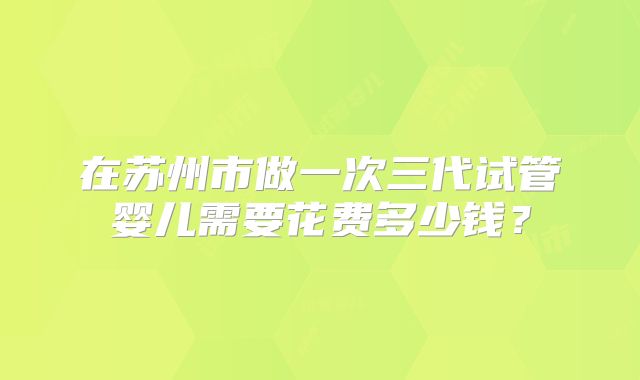 在苏州市做一次三代试管婴儿需要花费多少钱?