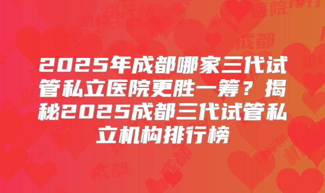 2025年成都哪家三代试管私立医院更胜一筹?揭秘2025成都三代试管私立机构排行榜