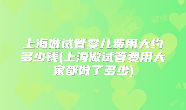 上海做试管婴儿费用大约多少钱(上海做试管费用大家都做了多少)