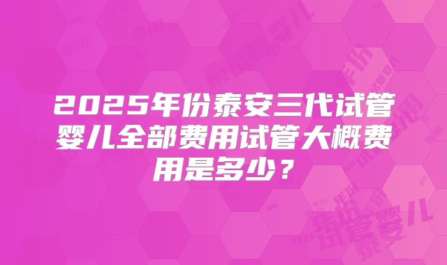 2025年份泰安三代试管婴儿全部费用试管大概费用是多少？