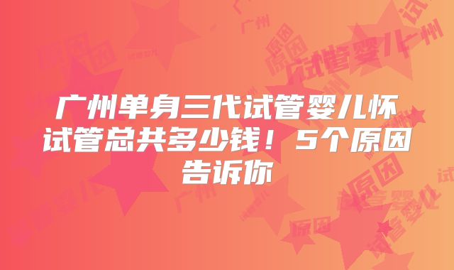 广州单身三代试管婴儿怀试管总共多少钱！5个原因告诉你