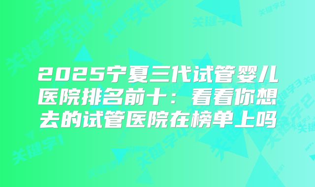 2025宁夏三代试管婴儿医院排名前十:看看你想去的试管医院在榜单上吗