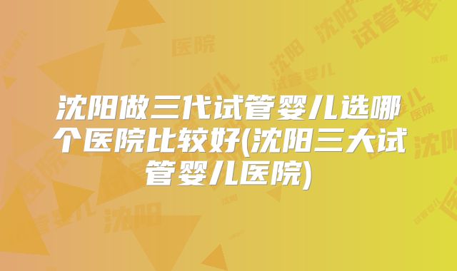 沈阳做三代试管婴儿选哪个医院比较好(沈阳三大试管婴儿医院)
