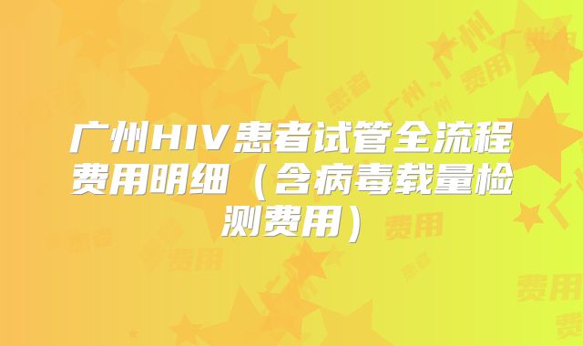 广州HIV患者试管全流程费用明细(含病毒载量检测费用)