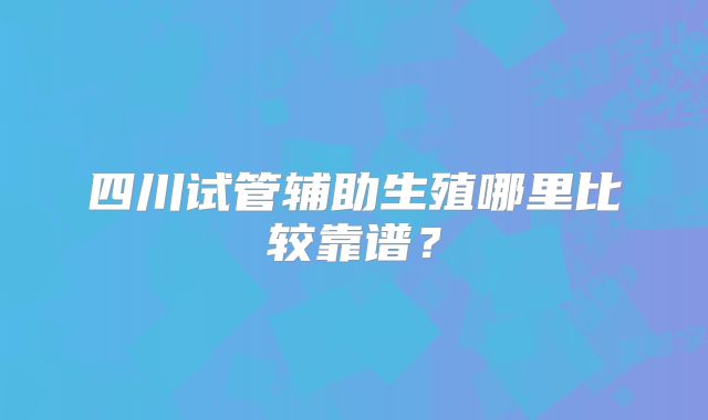四川试管辅助生殖哪里比较靠谱？