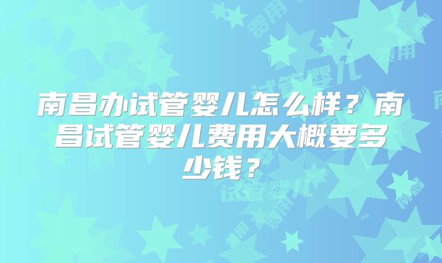 南昌办试管婴儿怎么样?南昌试管婴儿费用大概要多少钱?