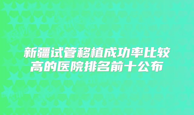 新疆试管移植成功率比较高的医院排名前十公布