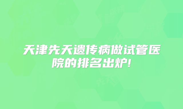 天津先天遗传病做试管医院的排名出炉!