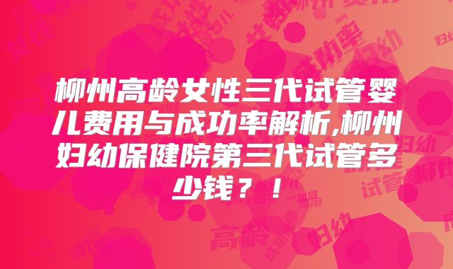 柳州高龄女性三代试管婴儿费用与成功率解析,柳州妇幼保健院第三代试管多少钱？！
