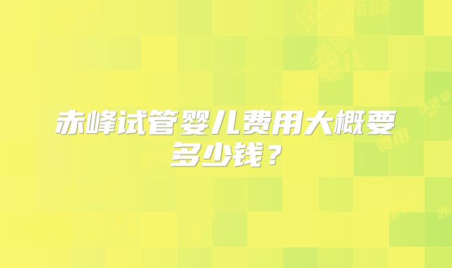 赤峰试管婴儿费用大概要多少钱?