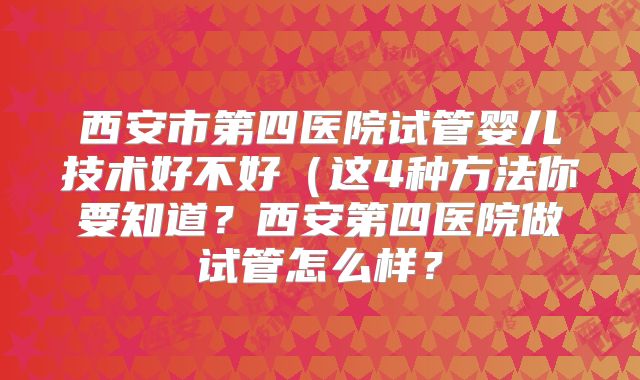 西安市第四医院试管婴儿技术好不好(这4种方法你要知道?西安第四医院做试管怎么样?