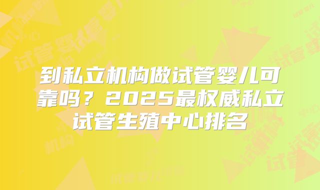 到私立机构做试管婴儿可靠吗？2025最权威私立试管生殖中心排名