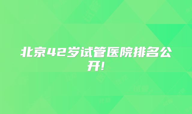 北京42岁试管医院排名公开!