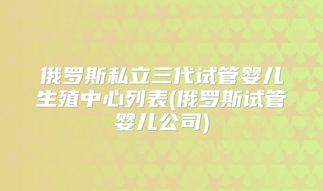 俄罗斯私立三代试管婴儿生殖中心列表(俄罗斯试管婴儿公司)