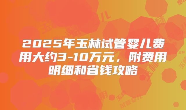 2025年玉林试管婴儿费用大约3-10万元，附费用明细和省钱攻略