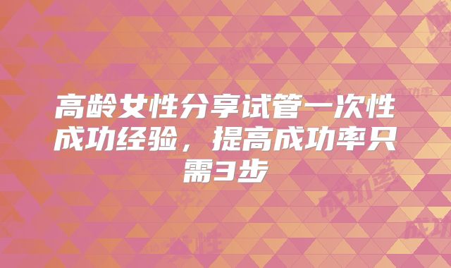 高龄女性分享试管一次性成功经验,提高成功率只需3步