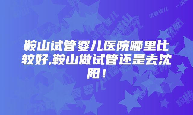 鞍山试管婴儿医院哪里比较好,鞍山做试管还是去沈阳！
