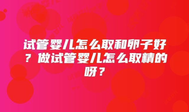 试管婴儿怎么取和卵子好？做试管婴儿怎么取精的呀？