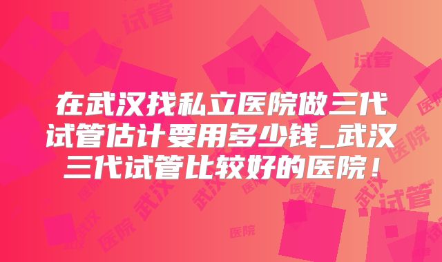 在武汉找私立医院做三代试管估计要用多少钱_武汉三代试管比较好的医院！