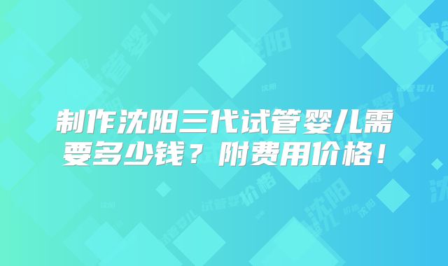 制作沈阳三代试管婴儿需要多少钱？附费用价格！