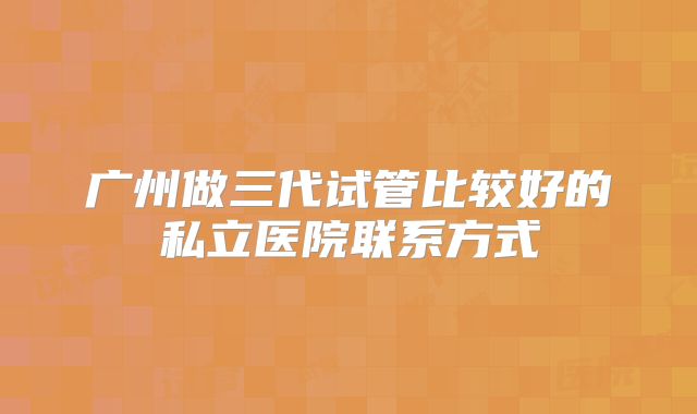 广州做三代试管比较好的私立医院联系方式
