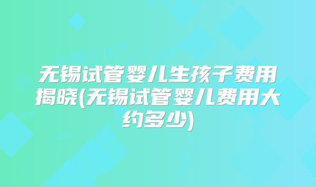 无锡试管婴儿生孩子费用揭晓(无锡试管婴儿费用大约多少)