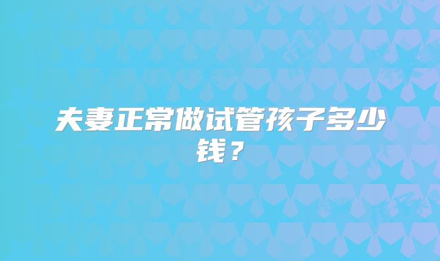 夫妻正常做试管孩子多少钱?