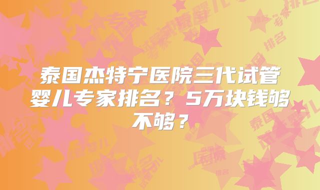 泰国杰特宁医院三代试管婴儿专家排名？5万块钱够不够？