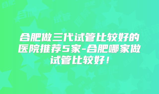 合肥做三代试管比较好的医院推荐5家-合肥哪家做试管比较好！