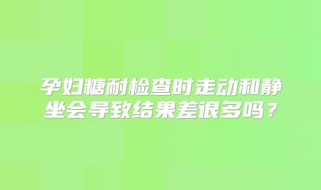 孕妇糖耐检查时走动和静坐会导致结果差很多吗？