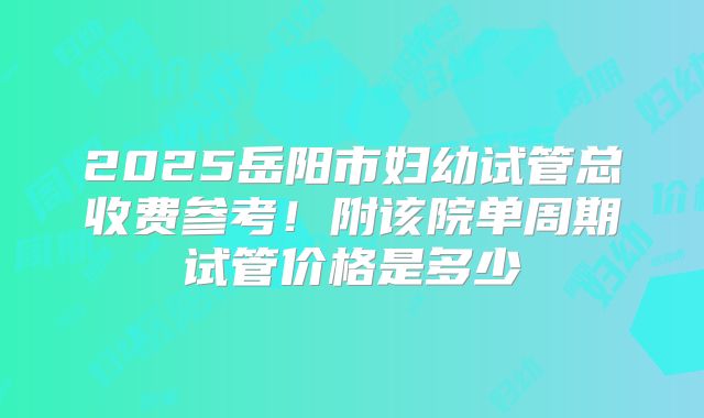2025岳阳市妇幼试管总收费参考!附该院单周期试管价格是多少