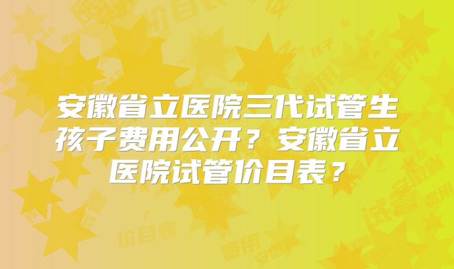 安徽省立医院三代试管生孩子费用公开?安徽省立医院试管价目表?