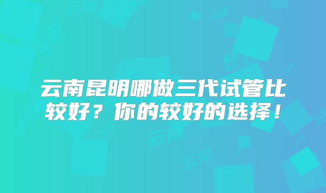 云南昆明哪做三代试管比较好?你的较好的选择!