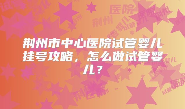 荆州市中心医院试管婴儿挂号攻略,怎么做试管婴儿?