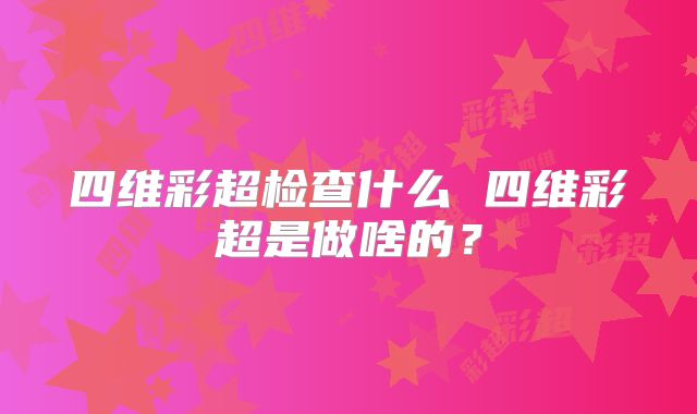 四维彩超检查什么 四维彩超是做啥的？
