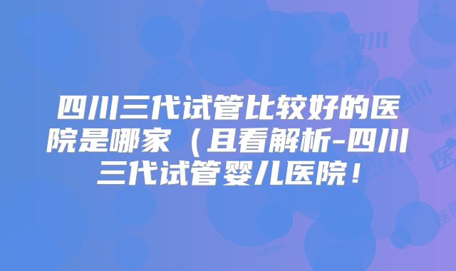 四川三代试管比较好的医院是哪家（且看解析-四川三代试管婴儿医院！