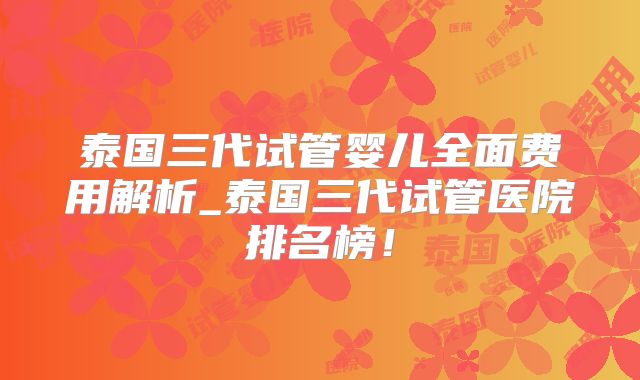泰国三代试管婴儿全面费用解析_泰国三代试管医院排名榜！