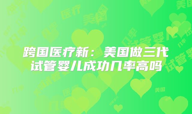 跨国医疗新：美国做三代试管婴儿成功几率高吗