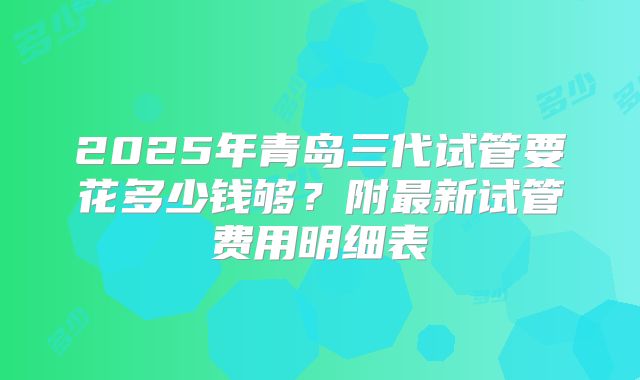 2025年青岛三代试管要花多少钱够？附最新试管费用明细表