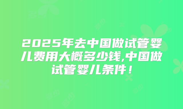 2025年去中国做试管婴儿费用大概多少钱,中国做试管婴儿条件！