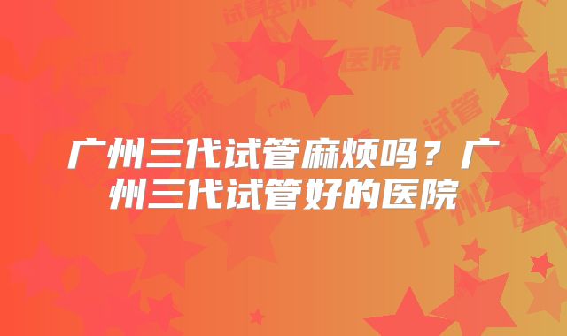 广州三代试管麻烦吗？广州三代试管好的医院