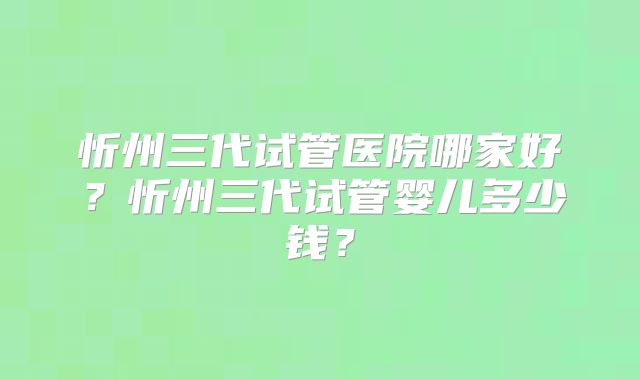 忻州三代试管医院哪家好？忻州三代试管婴儿多少钱？