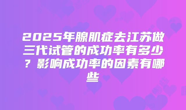 2025年腺肌症去江苏做三代试管的成功率有多少?影响成功率的因素有哪些