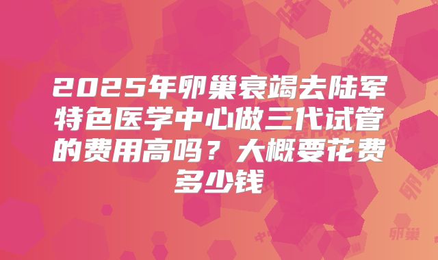 2025年卵巢衰竭去陆军特色医学中心做三代试管的费用高吗？大概要花费多少钱