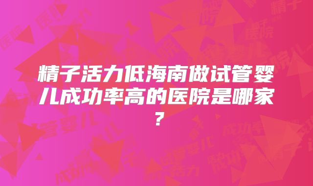 精子活力低海南做试管婴儿成功率高的医院是哪家？